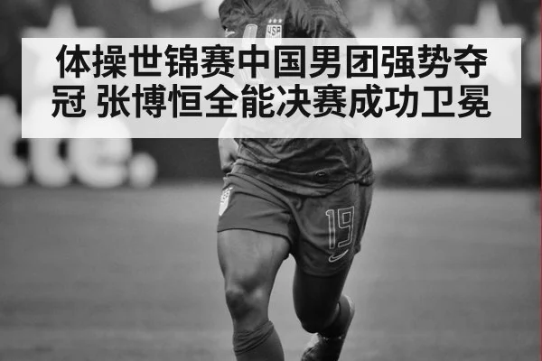 体操世锦赛中国男团强势夺冠 张博恒全能决赛成功卫冕