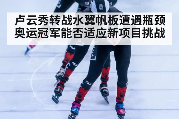 卢云秀转战水翼帆板遭遇瓶颈奥运冠军能否适应新项目挑战